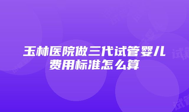 玉林医院做三代试管婴儿费用标准怎么算