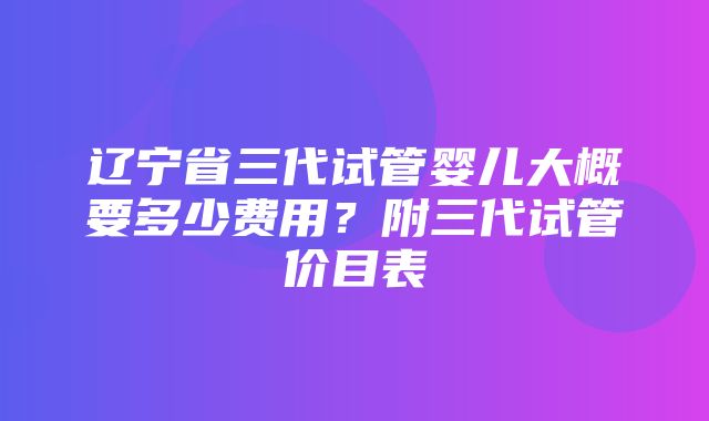 辽宁省三代试管婴儿大概要多少费用？附三代试管价目表