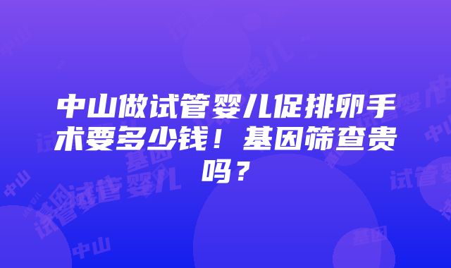 中山做试管婴儿促排卵手术要多少钱！基因筛查贵吗？