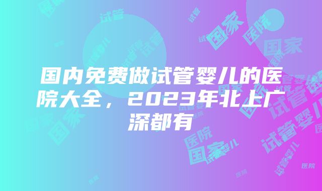 国内免费做试管婴儿的医院大全，2023年北上广深都有