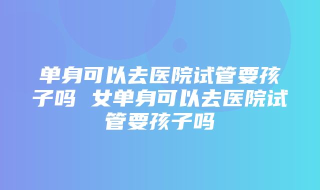 单身可以去医院试管要孩子吗 女单身可以去医院试管要孩子吗