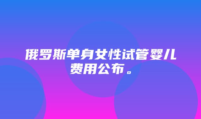 俄罗斯单身女性试管婴儿费用公布。