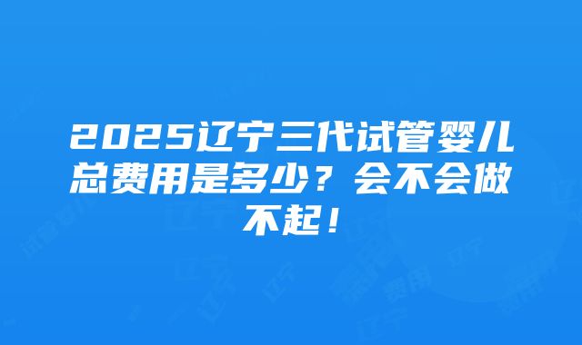 2025辽宁三代试管婴儿总费用是多少？会不会做不起！