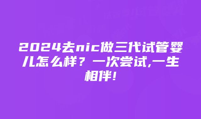 2024去nic做三代试管婴儿怎么样？一次尝试,一生相伴!