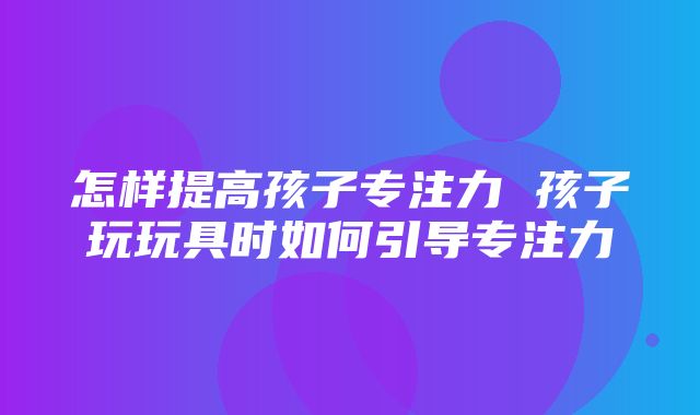 怎样提高孩子专注力 孩子玩玩具时如何引导专注力