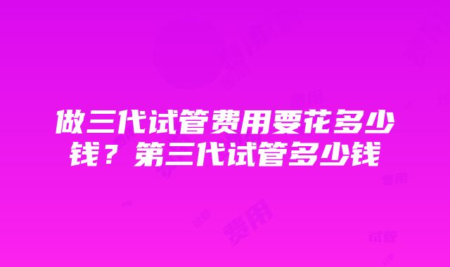 做三代试管费用要花多少钱？第三代试管多少钱