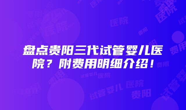 盘点贵阳三代试管婴儿医院？附费用明细介绍！