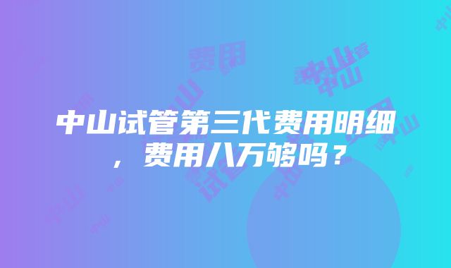 中山试管第三代费用明细，费用八万够吗？