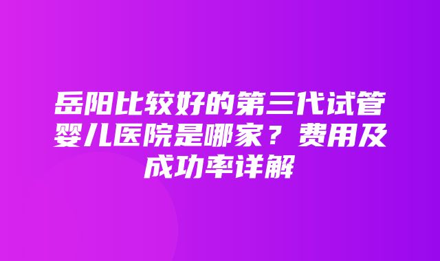 岳阳比较好的第三代试管婴儿医院是哪家？费用及成功率详解