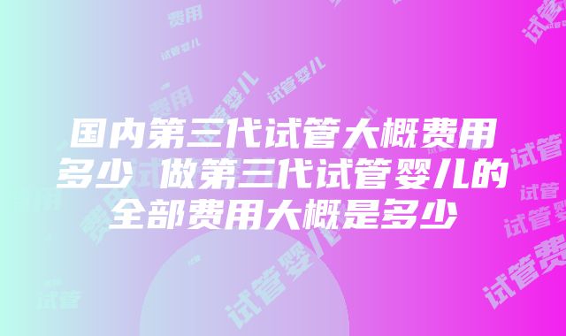 国内第三代试管大概费用多少 做第三代试管婴儿的全部费用大概是多少