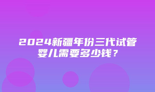 2024新疆年份三代试管婴儿需要多少钱？