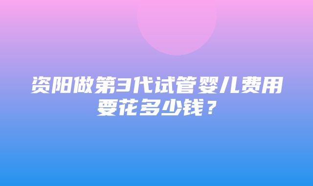 资阳做第3代试管婴儿费用要花多少钱？