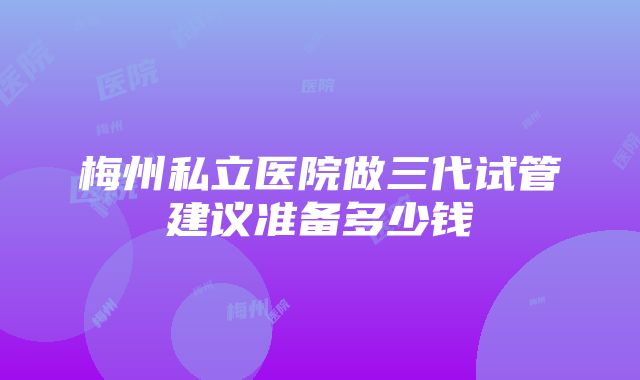 梅州私立医院做三代试管建议准备多少钱