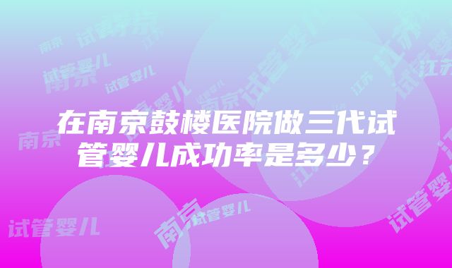 在南京鼓楼医院做三代试管婴儿成功率是多少？