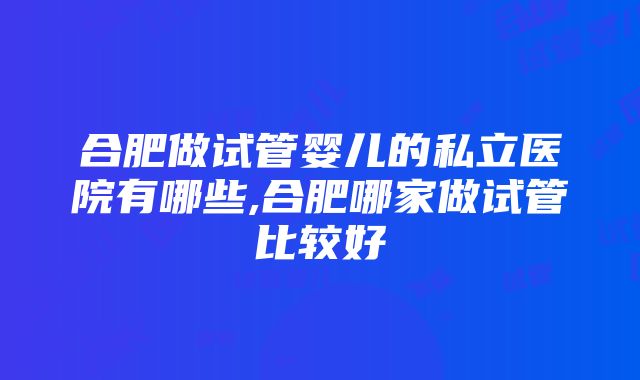 合肥做试管婴儿的私立医院有哪些,合肥哪家做试管比较好