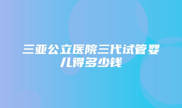 三亚公立医院三代试管婴儿得多少钱