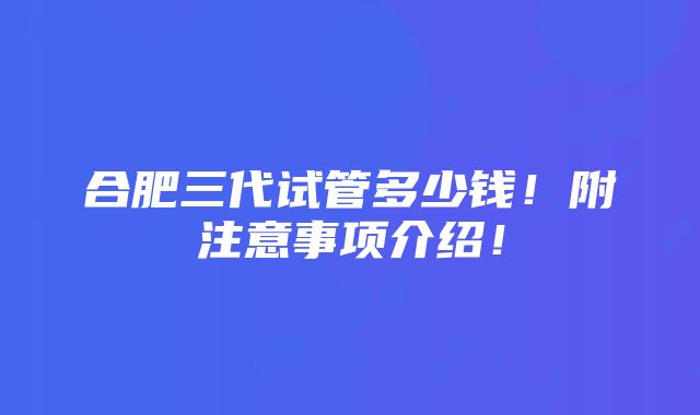 合肥三代试管多少钱！附注意事项介绍！