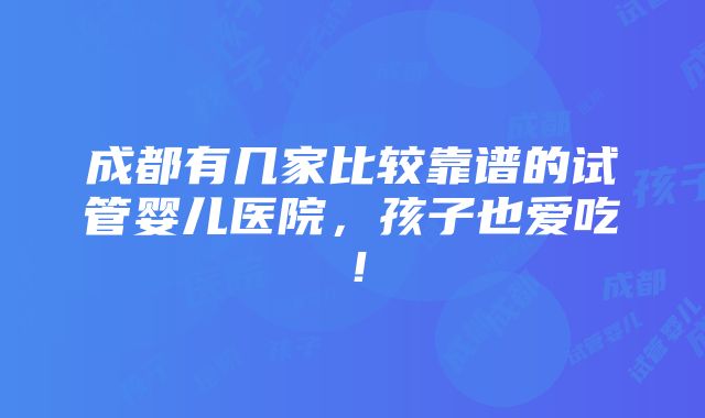 成都有几家比较靠谱的试管婴儿医院，孩子也爱吃！