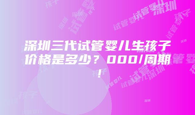 深圳三代试管婴儿生孩子价格是多少？000/周期！