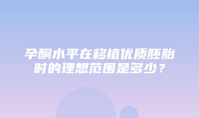 孕酮水平在移植优质胚胎时的理想范围是多少？