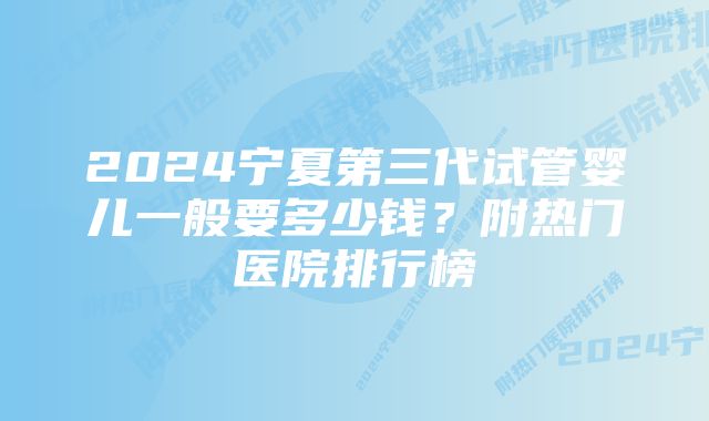 2024宁夏第三代试管婴儿一般要多少钱？附热门医院排行榜