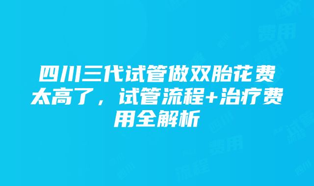 四川三代试管做双胎花费太高了，试管流程+治疗费用全解析