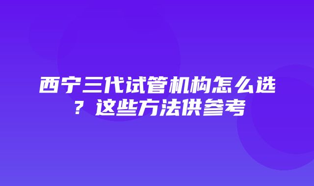 西宁三代试管机构怎么选？这些方法供参考