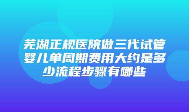 芜湖正规医院做三代试管婴儿单周期费用大约是多少流程步骤有哪些