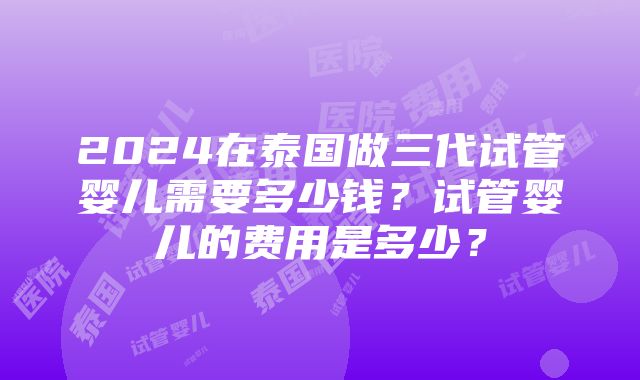 2024在泰国做三代试管婴儿需要多少钱？试管婴儿的费用是多少？