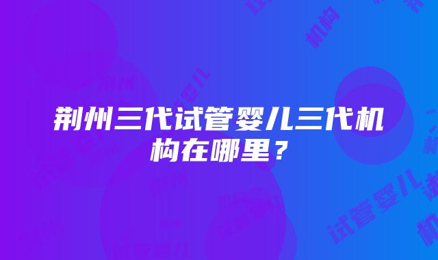 荆州三代试管婴儿三代机构在哪里？