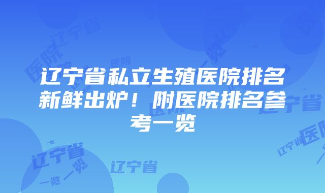 辽宁省私立生殖医院排名新鲜出炉！附医院排名参考一览