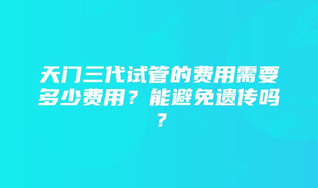 天门三代试管的费用需要多少费用？能避免遗传吗？