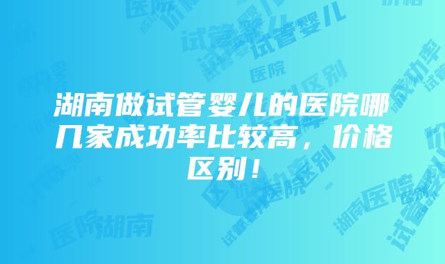 湖南做试管婴儿的医院哪几家成功率比较高，价格区别！