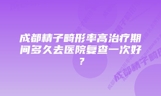 成都精子畸形率高治疗期间多久去医院复查一次好？