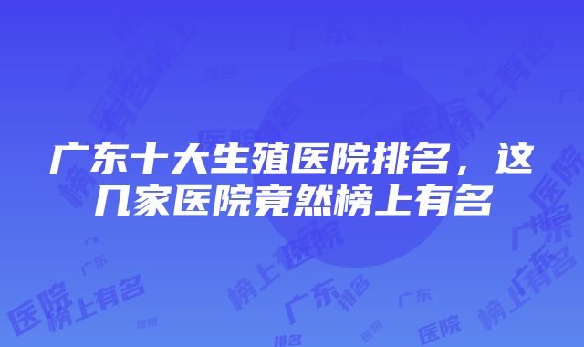 广东十大生殖医院排名，这几家医院竟然榜上有名