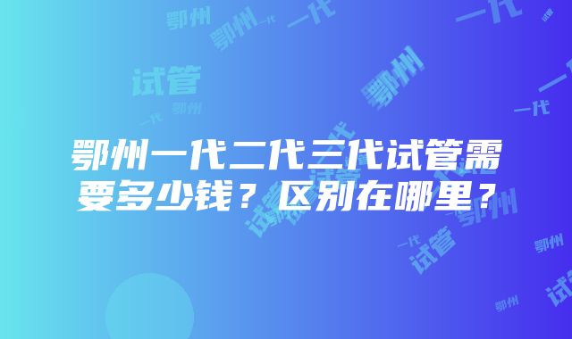 鄂州一代二代三代试管需要多少钱？区别在哪里？