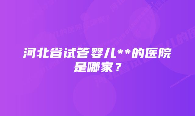 河北省试管婴儿**的医院是哪家？