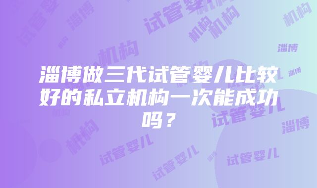 淄博做三代试管婴儿比较好的私立机构一次能成功吗？