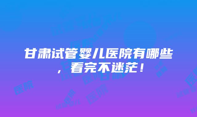 甘肃试管婴儿医院有哪些，看完不迷茫！