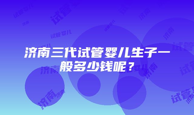 济南三代试管婴儿生子一般多少钱呢？