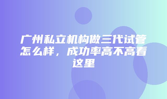 广州私立机构做三代试管怎么样，成功率高不高看这里