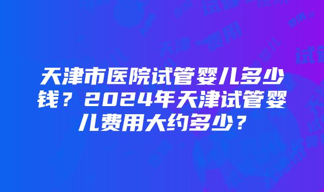 天津市医院试管婴儿多少钱？2024年天津试管婴儿费用大约多少？