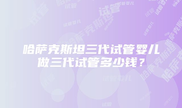 哈萨克斯坦三代试管婴儿做三代试管多少钱？