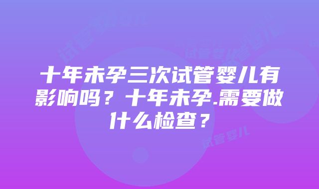 十年未孕三次试管婴儿有影响吗？十年未孕.需要做什么检查？