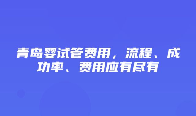 青岛婴试管费用，流程、成功率、费用应有尽有