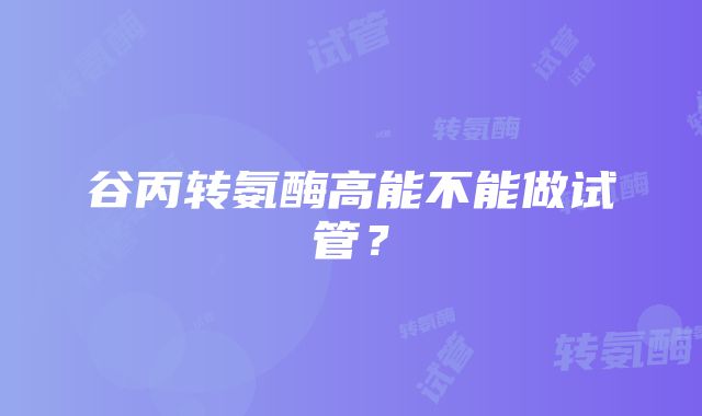 谷丙转氨酶高能不能做试管？