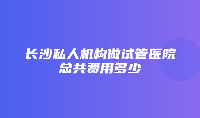 长沙私人机构做试管医院总共费用多少