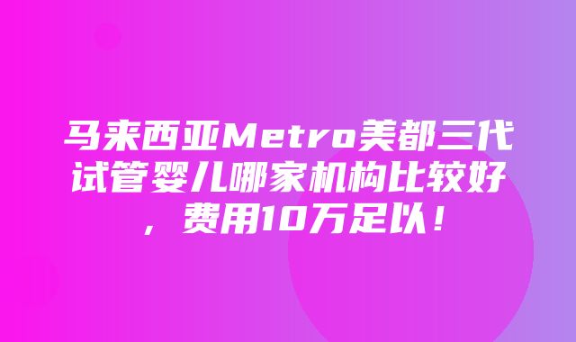 马来西亚Metro美都三代试管婴儿哪家机构比较好，费用10万足以！