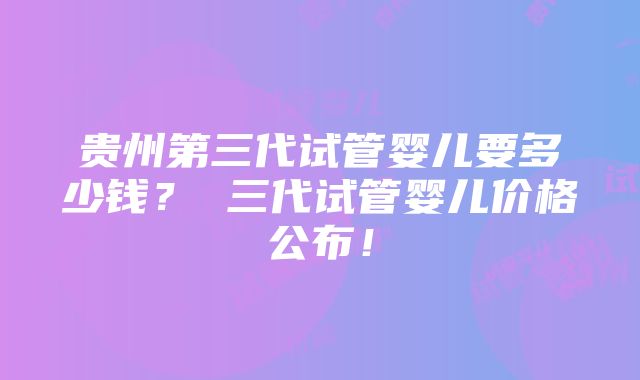 贵州第三代试管婴儿要多少钱？ 三代试管婴儿价格公布！