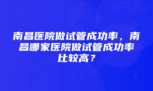 南昌医院做试管成功率，南昌哪家医院做试管成功率比较高？